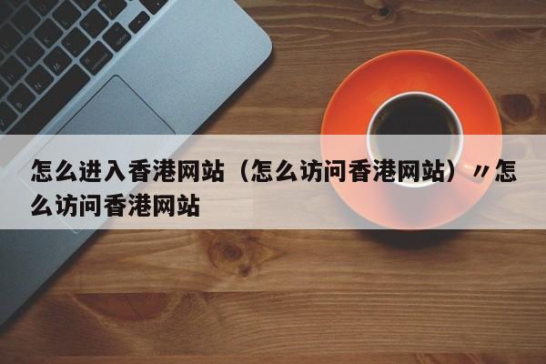 怎么进入香港网站(怎么访问香港网站)〃怎么访问香港网站