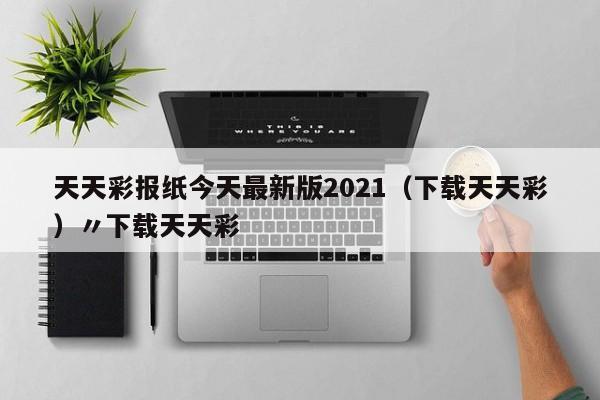 天天彩报纸今天最新版2021（下载天天彩）〃下载天天彩