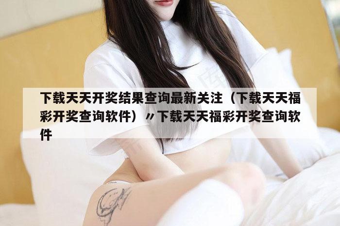 下载天天开奖结果查询最新关注（下载天天福彩开奖查询软件）〃下载天天福彩开奖查询软件