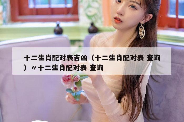 十二生肖配对表吉凶(十二生肖配对表 查询)〃十二生肖配对表 查询
