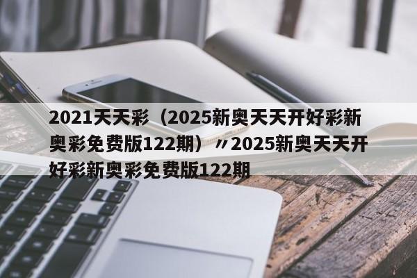 2021天天彩（2025新奥天天开好彩新奥彩免费版122期）〃2025新奥天天开好彩新奥彩免费版122期